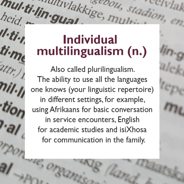 Also called plurilingualism. The ability to use all the languages one knows (your linguistic repertoire) in different settings, for example, using Afrikaans for basic conversation in service encounters, English for academic studies and isiXhosa for communication in the family.