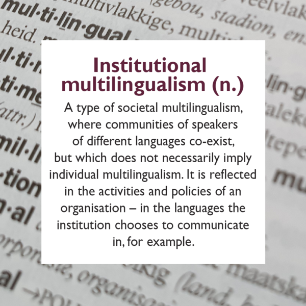 Institutional multilingualism A type of societal multilingualism, where communities of speakers of different languages co-exist, which but does not necessarily imply individual multilingualism. It is reflected in the activities and policies of an organisation – in the languages the institution chooses to communicate in, for example.