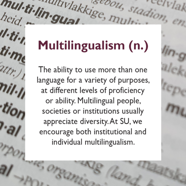 The ability to use more than one language for a variety of purposes, at different levels of proficiency or ability. Multilingual people, societies or institutions usually appreciate diversity. At SU, we encourage both institutional and individual multilingualism.