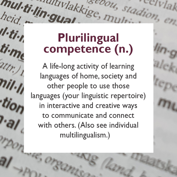 Plurilingual competence A life-long activity of learning languages of home, society and other people to use those languages (your linguistic repertoire) in interactive and creative ways to communicate and connect with others. (Also see individual multilingualism.)