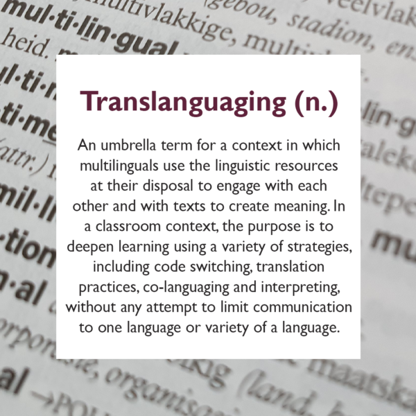 Translanguaging An umbrella term for a context in which multilingual speakers or signers use the linguistic resources at their disposal to engage with each other and with texts to create meaning. In a classroom context, the purpose is to deepen learning using a variety of strategies, including code switching, translation practices, co-languaging and interpreting, without any attempt to limit communication to one language or variety of a language.